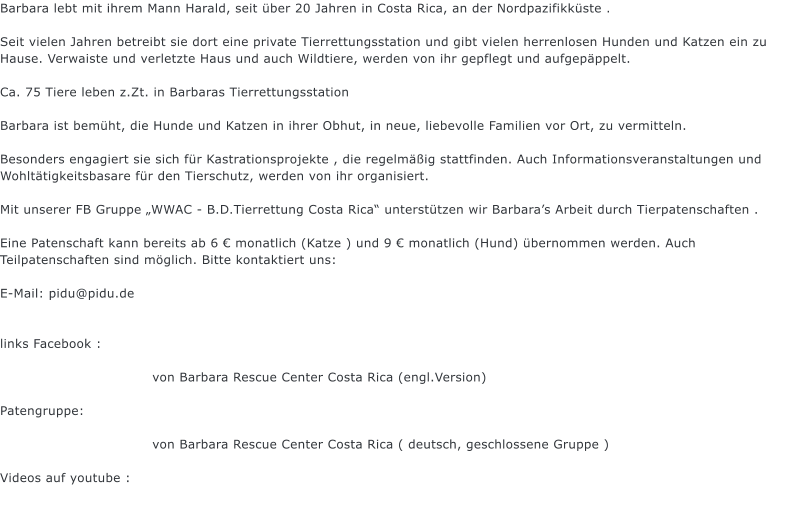 Barbara lebt mit ihrem Mann Harald, seit ber 20 Jahren in Costa Rica, an der Nordpazifikkste .  Seit vielen Jahren betreibt sie dort eine private Tierrettungsstation und gibt vielen herrenlosen Hunden und Katzen ein zu Hause. Verwaiste und verletzte Haus und auch Wildtiere, werden von ihr gepflegt und aufgepppelt.  Ca. 75 Tiere leben z.Zt. in Barbaras Tierrettungsstation  Barbara ist bemht, die Hunde und Katzen in ihrer Obhut, in neue, liebevolle Familien vor Ort, zu vermitteln.  Besonders engagiert sie sich fr Kastrationsprojekte , die regelmig stattfinden. Auch Informationsveranstaltungen und Wohlttigkeitsbasare fr den Tierschutz, werden von ihr organisiert.  Mit unserer FB Gruppe WWAC - B.D.Tierrettung Costa Rica untersttzen wir Barbaras Arbeit durch Tierpatenschaften .  Eine Patenschaft kann bereits ab 6  monatlich (Katze ) und 9  monatlich (Hund) bernommen werden. Auch Teilpatenschaften sind mglich. Bitte kontaktiert uns:  E-Mail: pidu@pidu.de   links Facebook :                                    von Barbara Rescue Center Costa Rica (engl.Version)  Patengruppe:                                    von Barbara Rescue Center Costa Rica ( deutsch, geschlossene Gruppe )  Videos auf youtube :